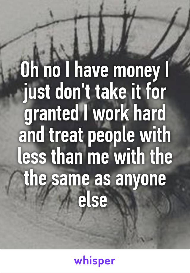 Oh no I have money I just don't take it for granted I work hard and treat people with less than me with the the same as anyone else 