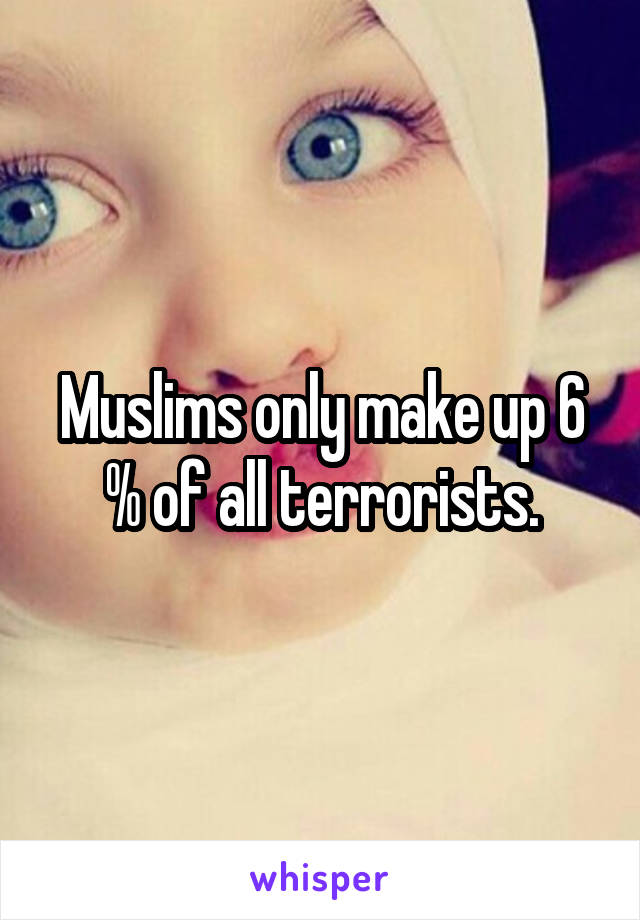 Muslims only make up 6 % of all terrorists.