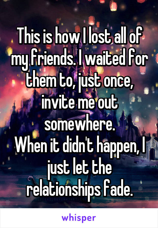 This is how I lost all of my friends. I waited for them to, just once, invite me out somewhere.
When it didn't happen, I just let the relationships fade.
