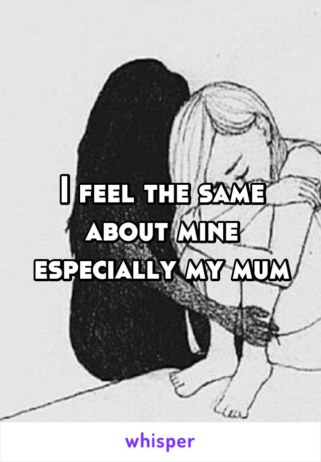 I feel the same about mine especially my mum