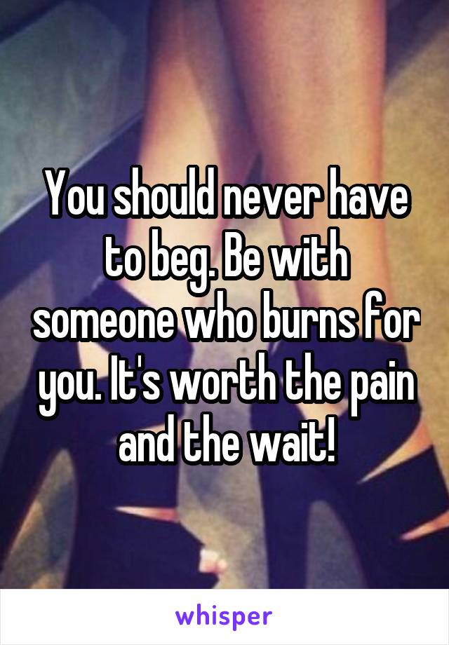 You should never have to beg. Be with someone who burns for you. It's worth the pain and the wait!