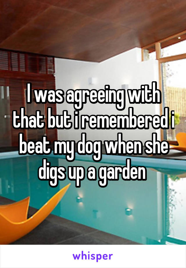I was agreeing with that but i remembered i beat my dog when she digs up a garden 