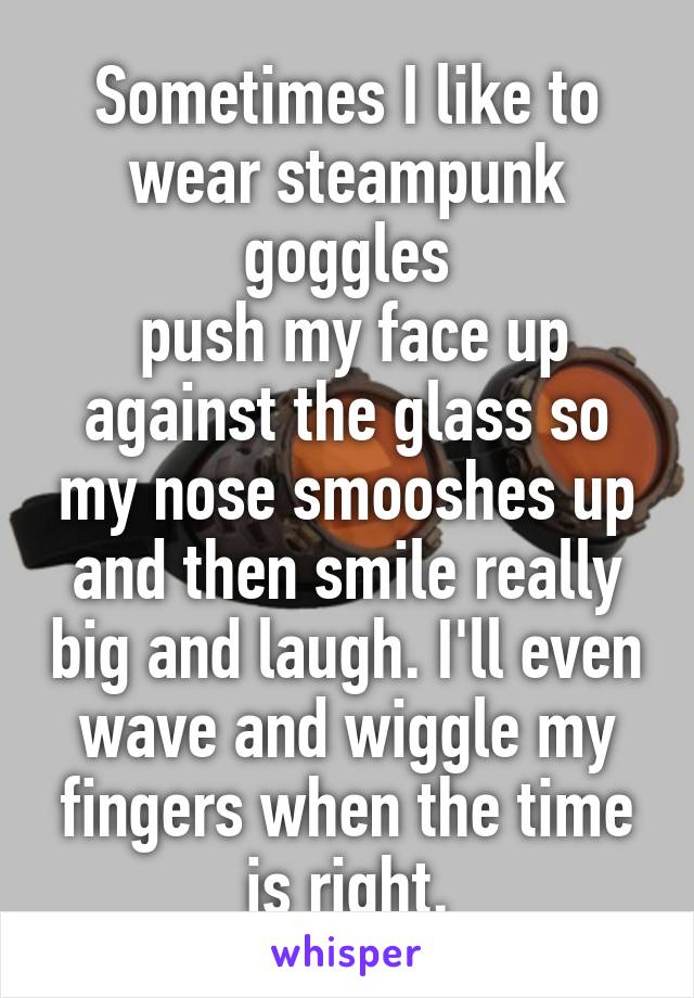 Sometimes I like to wear steampunk goggles
 push my face up against the glass so my nose smooshes up and then smile really big and laugh. I'll even wave and wiggle my fingers when the time is right.