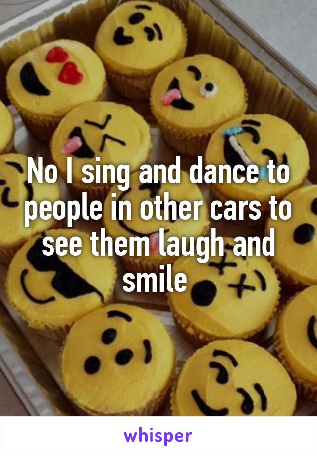 No I sing and dance to people in other cars to see them laugh and smile 