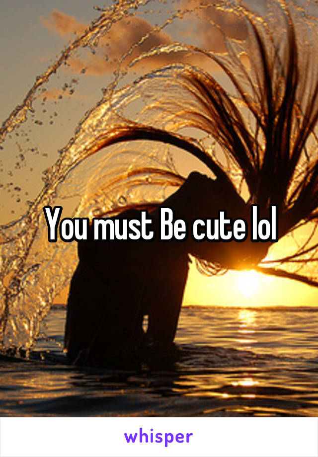 You must Be cute lol