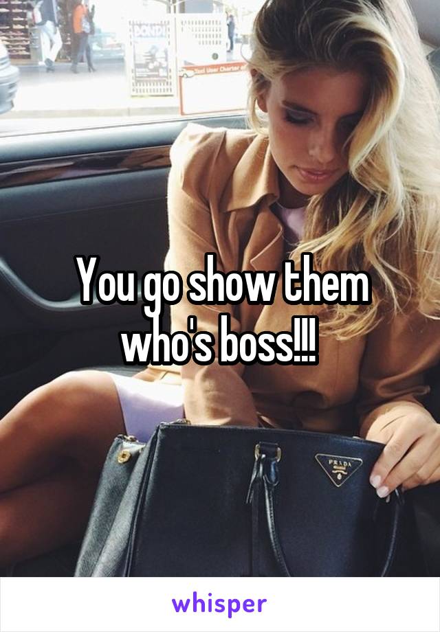You go show them who's boss!!! 