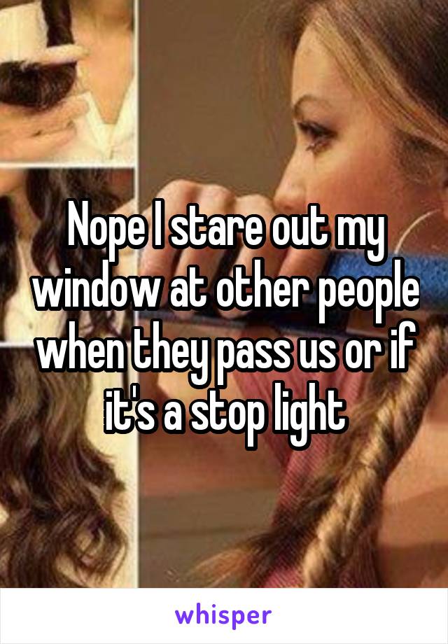 Nope I stare out my window at other people when they pass us or if it's a stop light