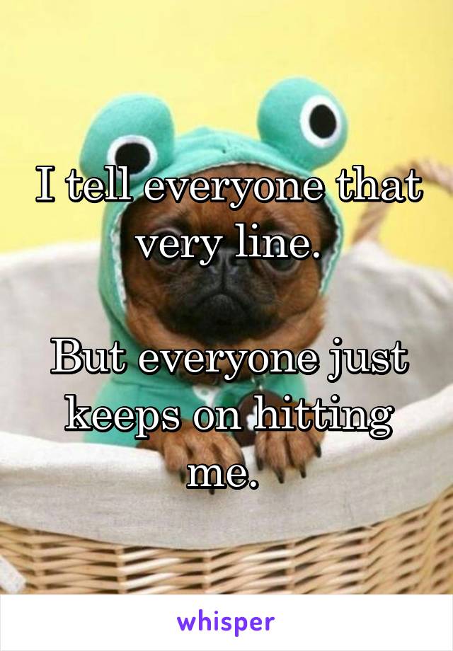 I tell everyone that very line.

But everyone just keeps on hitting me. 