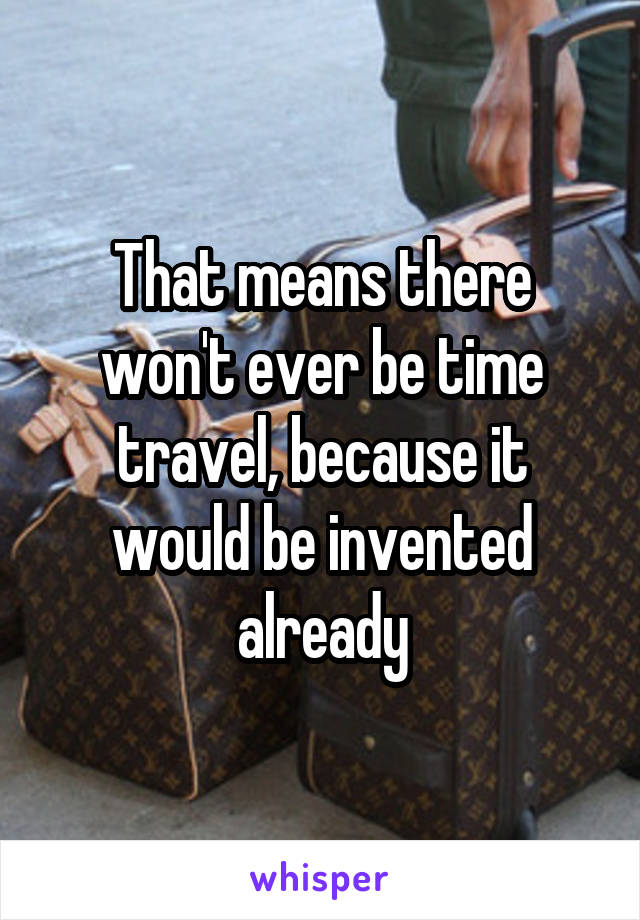 That means there won't ever be time travel, because it would be invented already