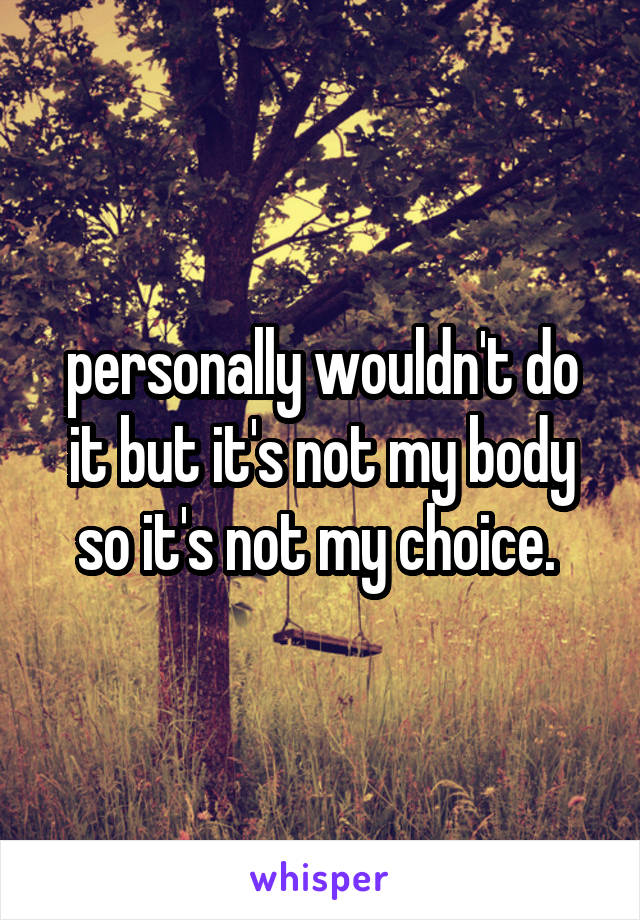 personally wouldn't do it but it's not my body so it's not my choice. 