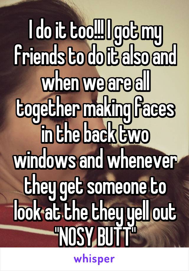 I do it too!!! I got my friends to do it also and when we are all together making faces in the back two windows and whenever they get someone to look at the they yell out "NOSY BUTT"