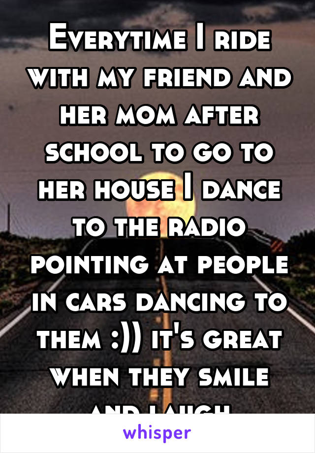 Everytime I ride with my friend and her mom after school to go to her house I dance to the radio pointing at people in cars dancing to them :)) it's great when they smile and laugh