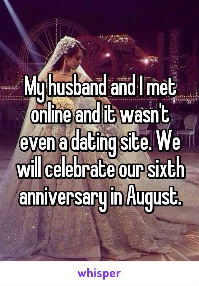 My husband and I met online and it wasn't even a dating site. We will celebrate our sixth anniversary in August.