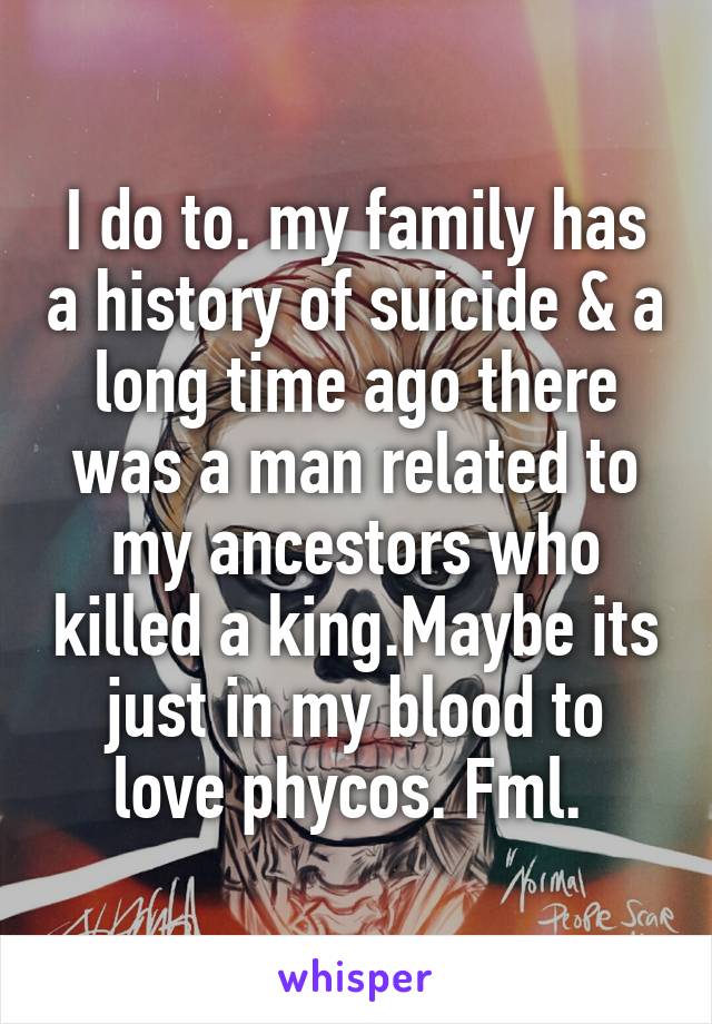 I do to. my family has a history of suicide & a long time ago there was a man related to my ancestors who killed a king.Maybe its just in my blood to love phycos. Fml. 