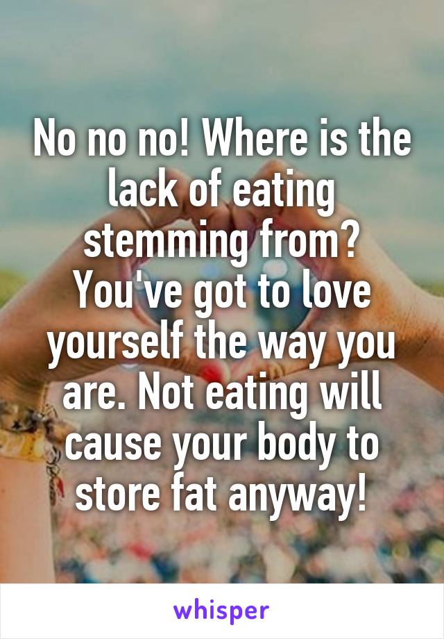 No no no! Where is the lack of eating stemming from? You've got to love yourself the way you are. Not eating will cause your body to store fat anyway!