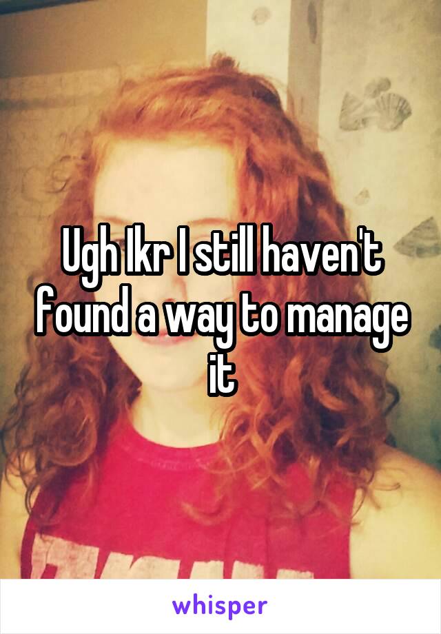 Ugh Ikr I still haven't found a way to manage it