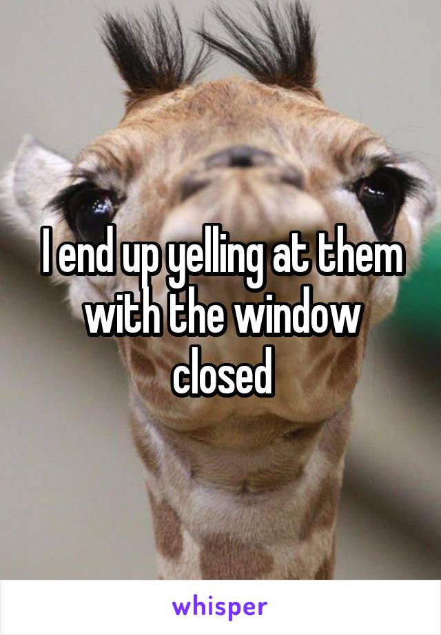 I end up yelling at them with the window closed