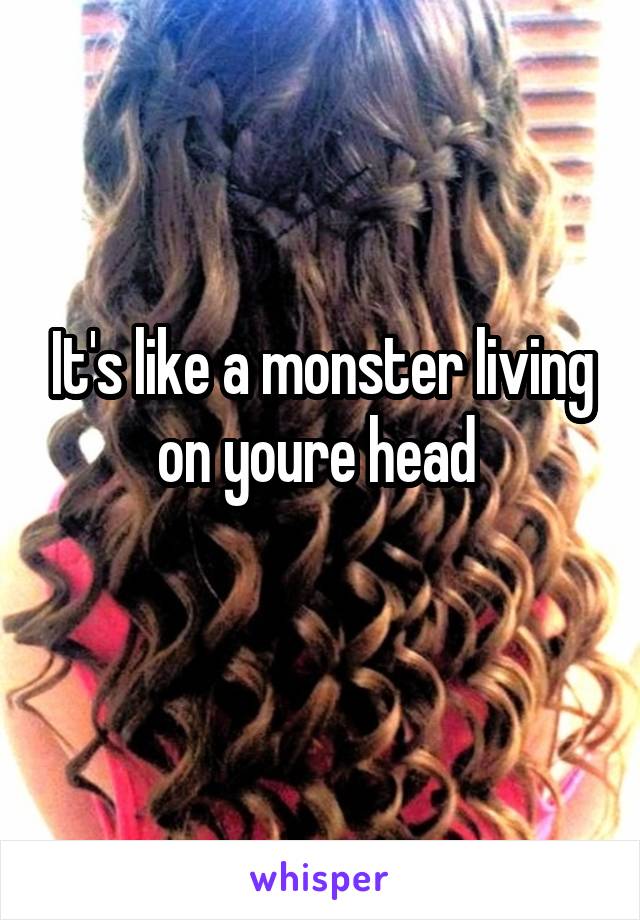 It's like a monster living on youre head 
