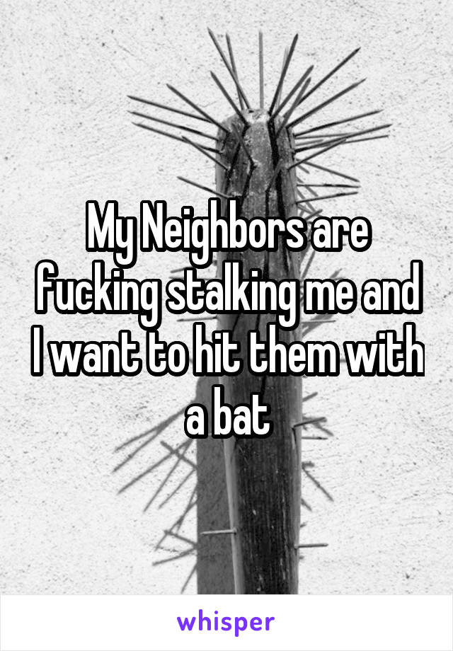 My Neighbors are fucking stalking me and I want to hit them with a bat