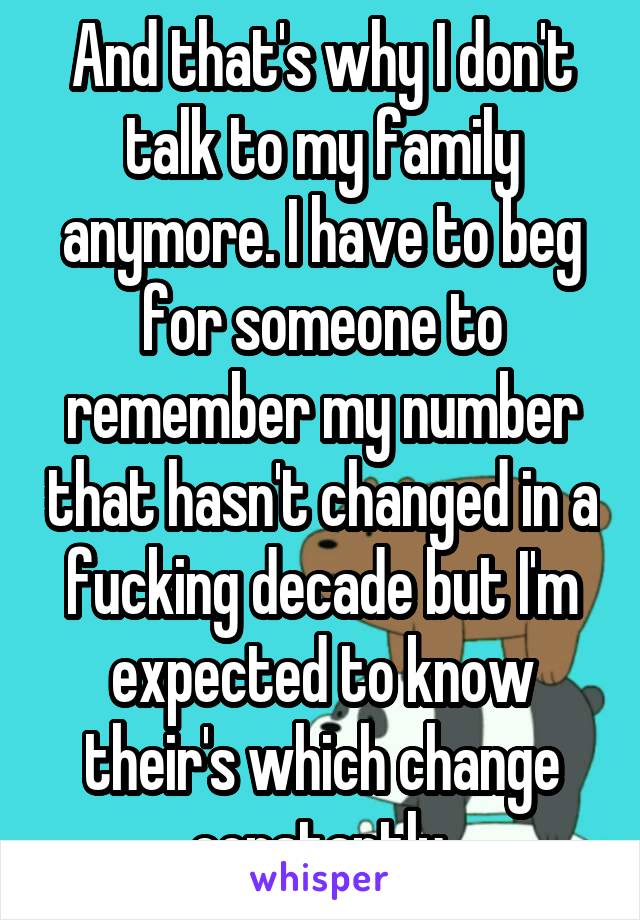 And that's why I don't talk to my family anymore. I have to beg for someone to remember my number that hasn't changed in a fucking decade but I'm expected to know their's which change constantly.