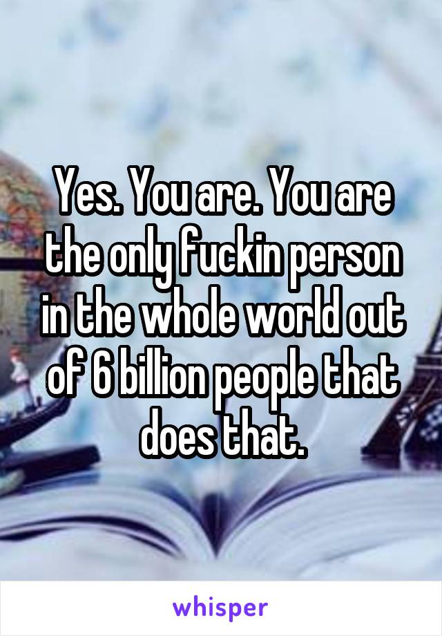 Yes. You are. You are the only fuckin person in the whole world out of 6 billion people that does that.