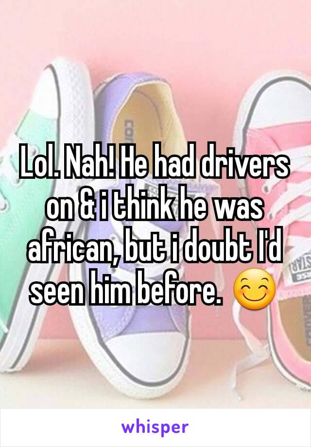 Lol. Nah! He had drivers on & i think he was african, but i doubt I'd seen him before. 😊