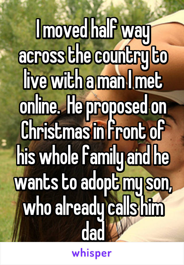 I moved half way across the country to live with a man I met online.  He proposed on Christmas in front of his whole family and he wants to adopt my son, who already calls him dad