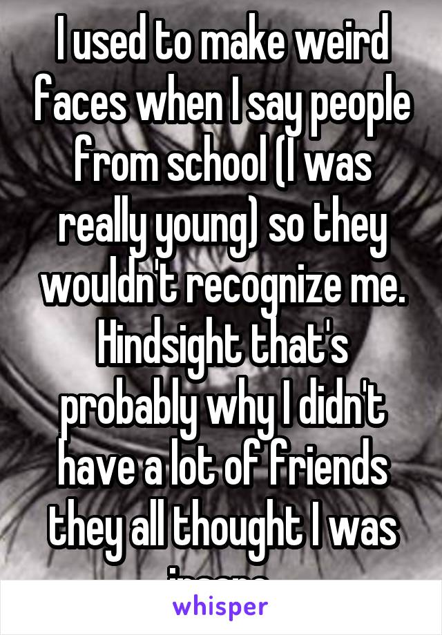 I used to make weird faces when I say people from school (I was really young) so they wouldn't recognize me. Hindsight that's probably why I didn't have a lot of friends they all thought I was insane.