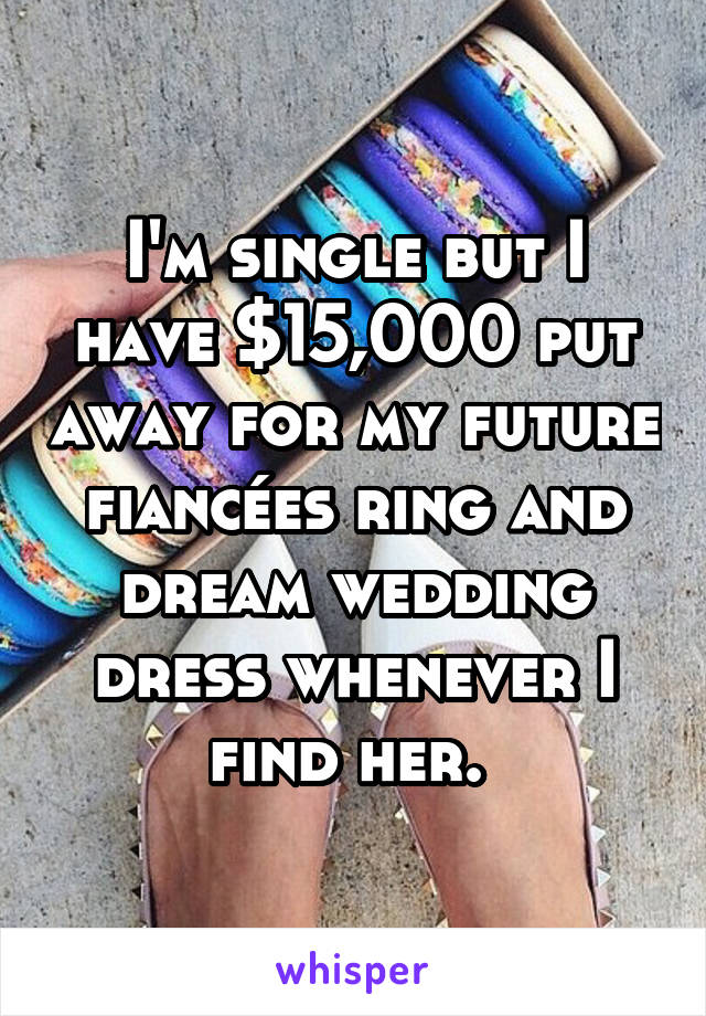 I'm single but I have $15,000 put away for my future fiancées ring and dream wedding dress whenever I find her. 