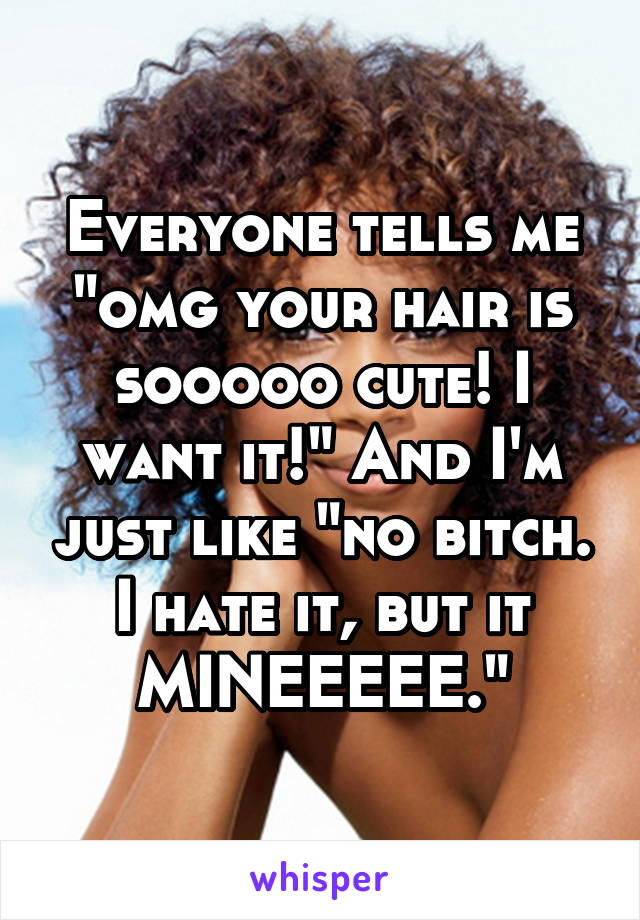 Everyone tells me "omg your hair is sooooo cute! I want it!" And I'm just like "no bitch. I hate it, but it MINEEEEE."