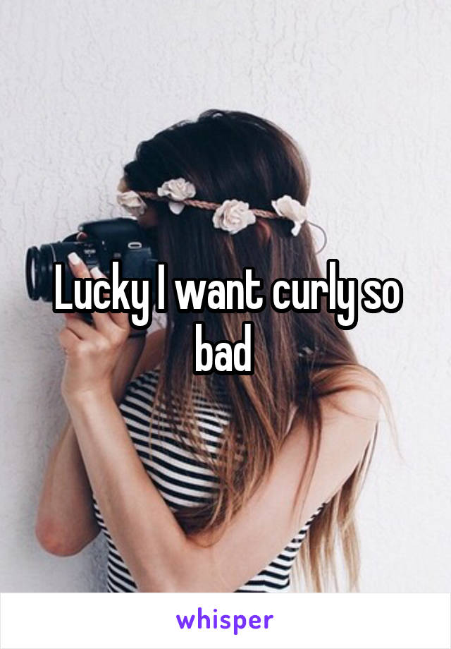 Lucky I want curly so bad 