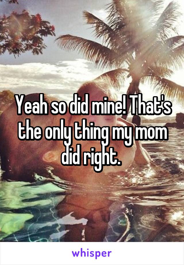 Yeah so did mine! That's the only thing my mom did right. 