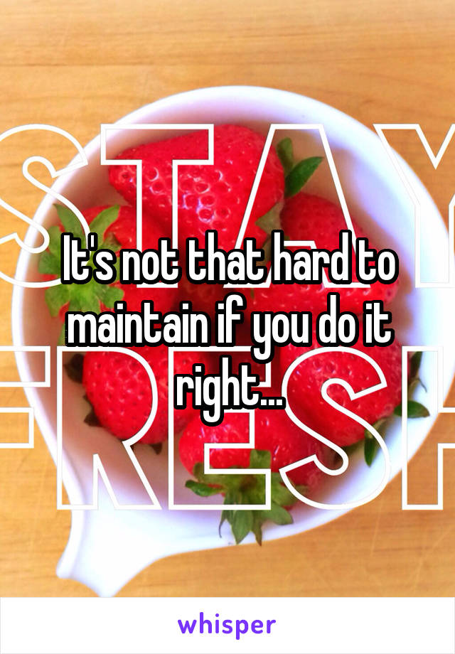 It's not that hard to maintain if you do it right...