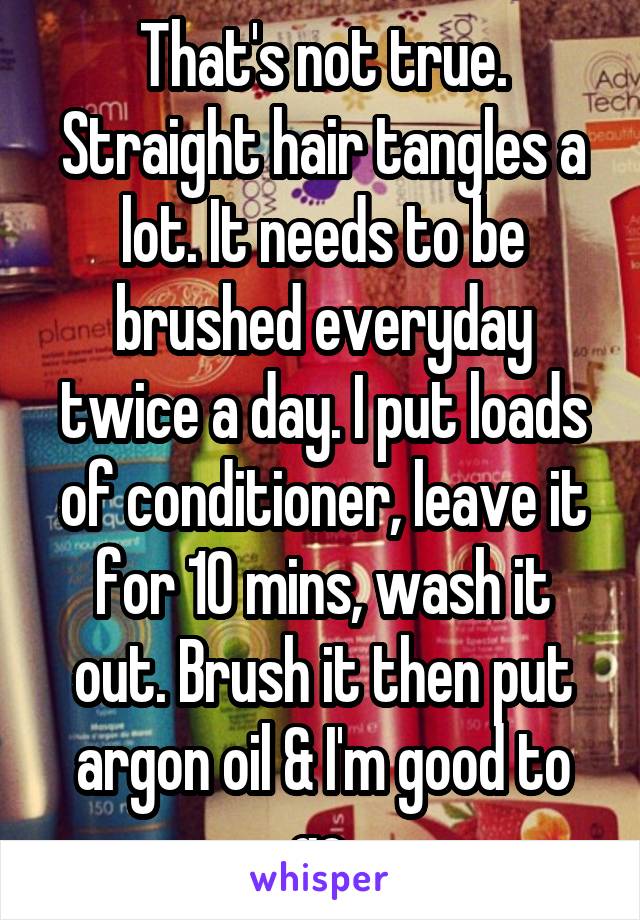 That's not true. Straight hair tangles a lot. It needs to be brushed everyday twice a day. I put loads of conditioner, leave it for 10 mins, wash it out. Brush it then put argon oil & I'm good to go.