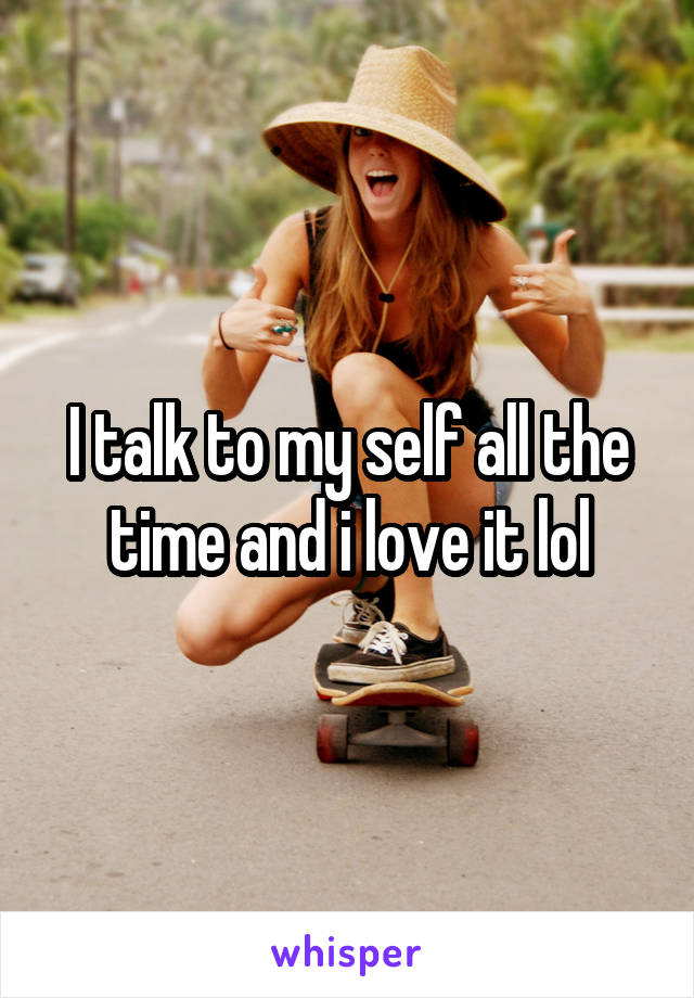 I talk to my self all the time and i love it lol
