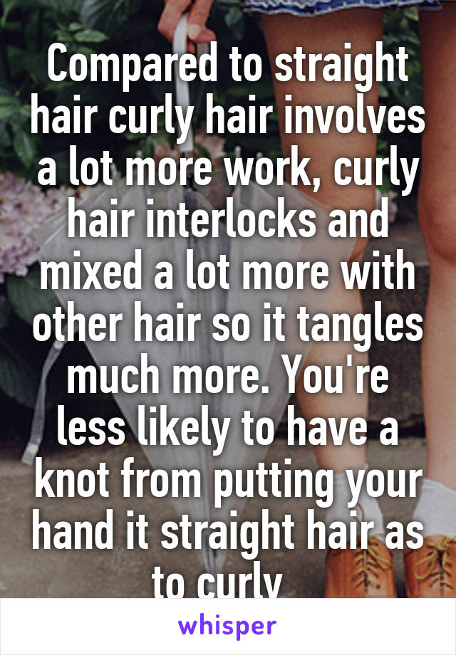 Compared to straight hair curly hair involves a lot more work, curly hair interlocks and mixed a lot more with other hair so it tangles much more. You're less likely to have a knot from putting your hand it straight hair as to curly  