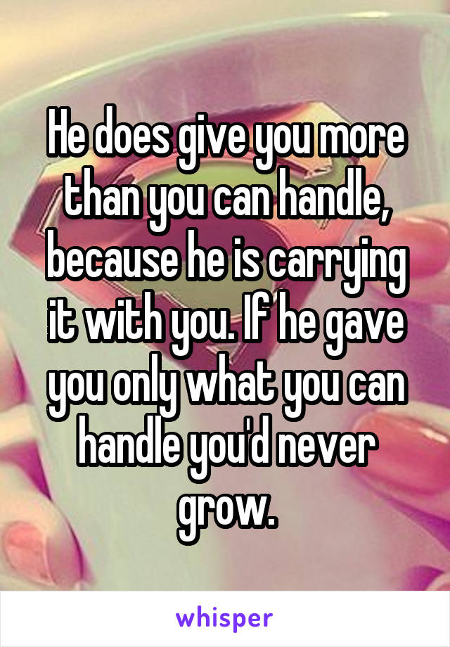 He does give you more than you can handle, because he is carrying it with you. If he gave you only what you can handle you'd never grow.