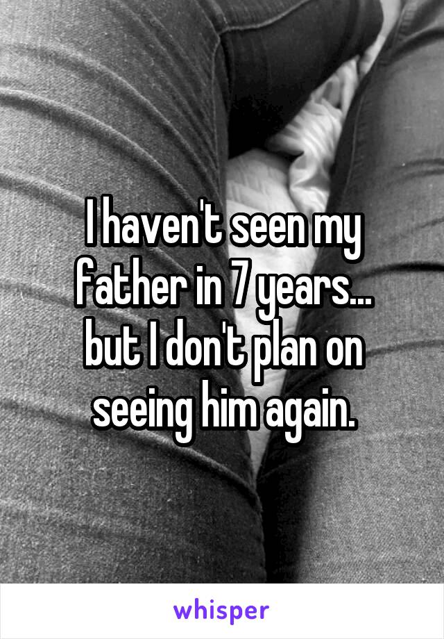 I haven't seen my father in 7 years...
but I don't plan on seeing him again.