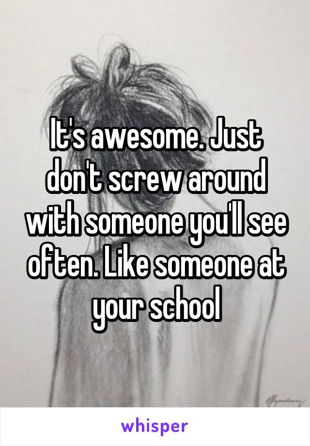 It's awesome. Just don't screw around with someone you'll see often. Like someone at your school