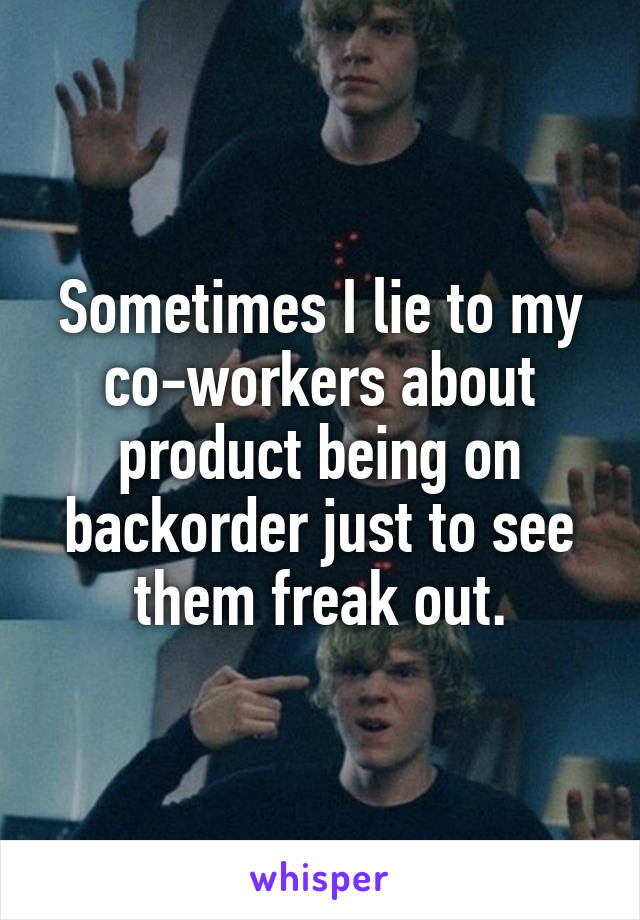 Sometimes I lie to my co-workers about product being on backorder just to see them freak out.