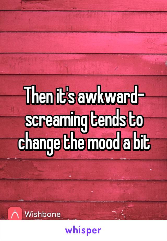Then it's awkward- screaming tends to change the mood a bit