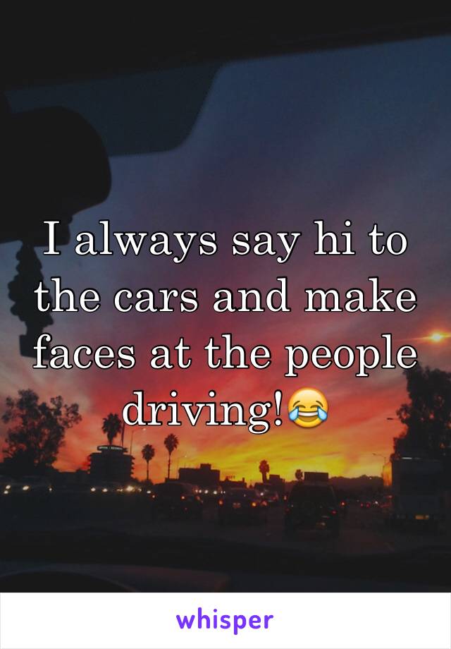 I always say hi to the cars and make faces at the people driving!😂