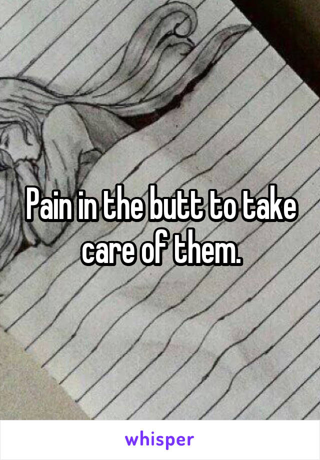 Pain in the butt to take care of them.