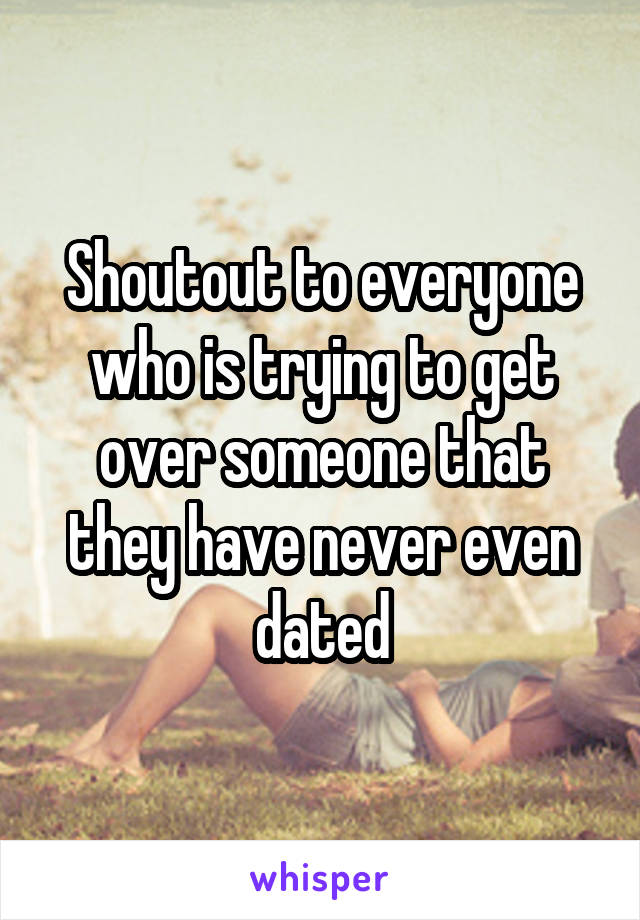 Shoutout to everyone who is trying to get over someone that they have never even dated
