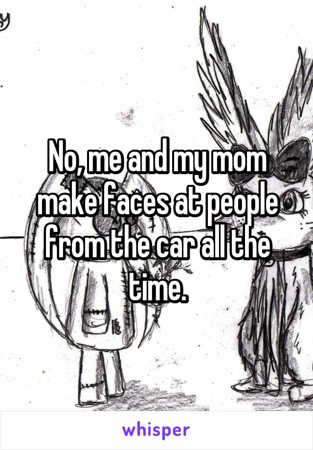 No, me and my mom make faces at people from the car all the time.