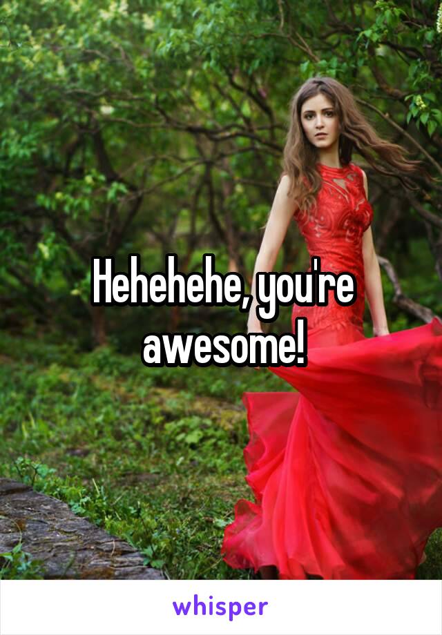 Hehehehe, you're awesome!