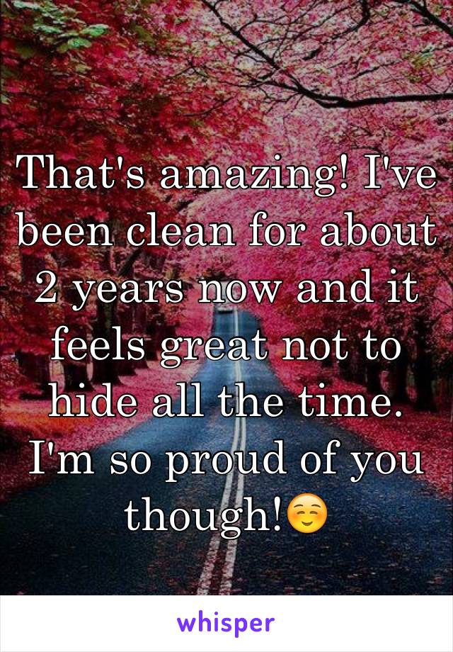 That's amazing! I've been clean for about 2 years now and it feels great not to hide all the time. I'm so proud of you though!☺️