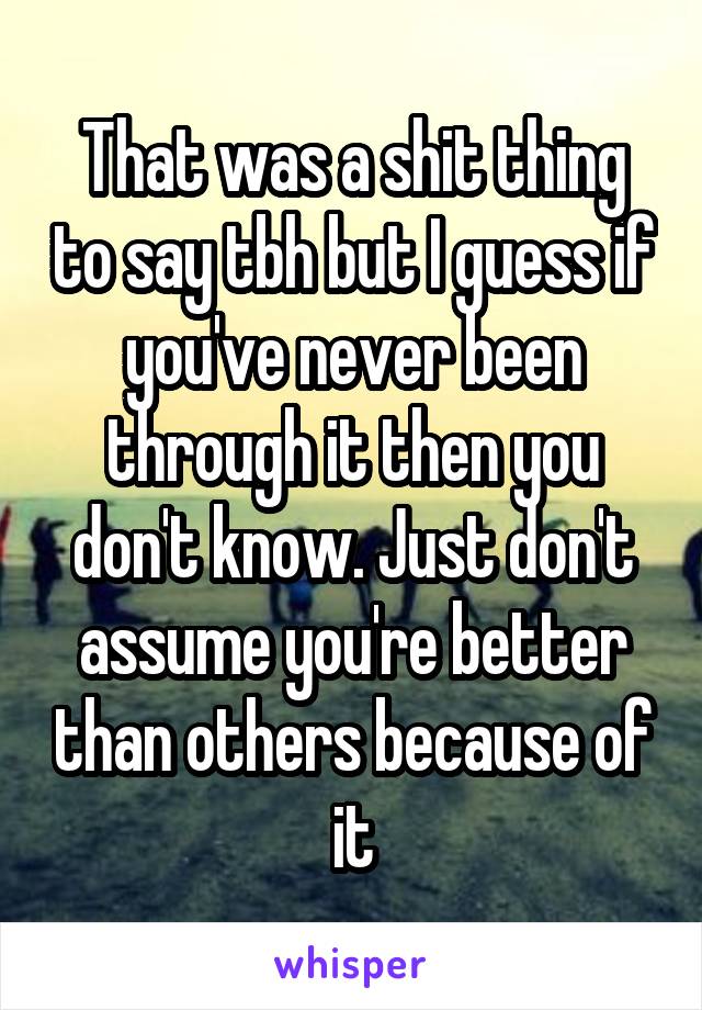 That was a shit thing to say tbh but I guess if you've never been through it then you don't know. Just don't assume you're better than others because of it