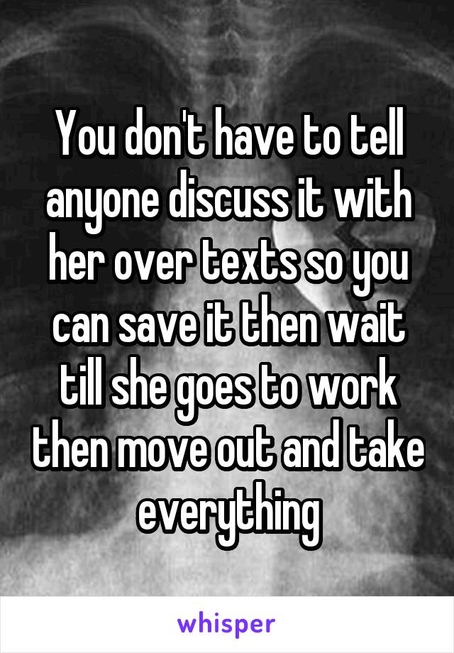 You don't have to tell anyone discuss it with her over texts so you can save it then wait till she goes to work then move out and take everything
