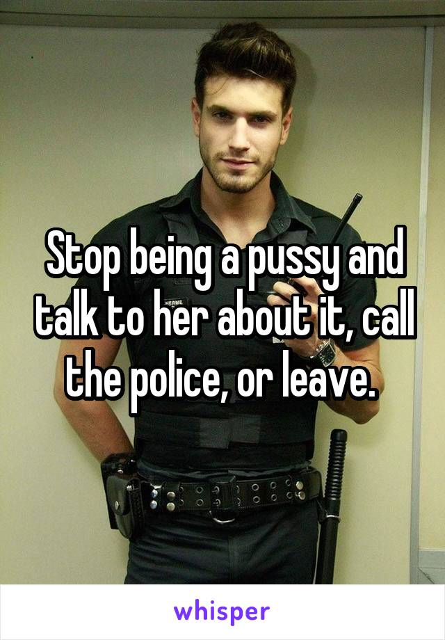 Stop being a pussy and talk to her about it, call the police, or leave. 